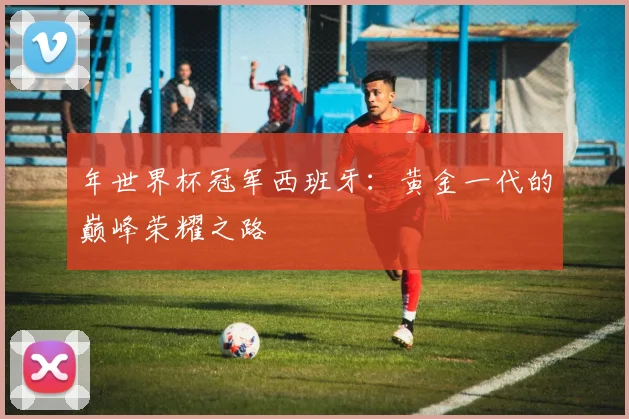 年世界杯冠军西班牙：黄金一代的巅峰荣耀之路