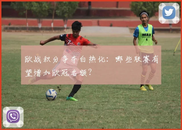 欧战积分争夺白热化：哪些联赛有望增加欧冠名额？