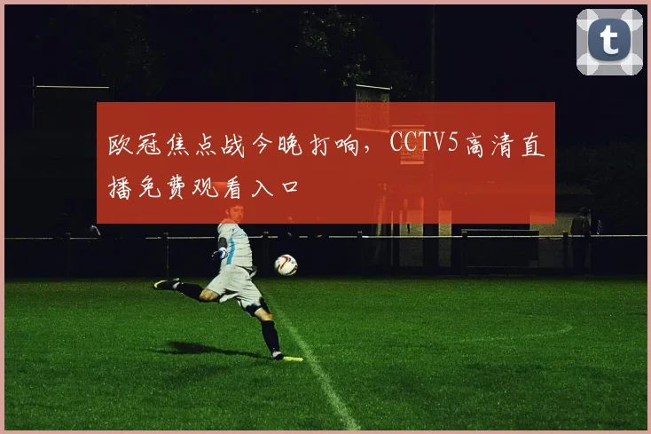 欧冠焦点战今晚打响,CCTV5高清直播免费观看入口