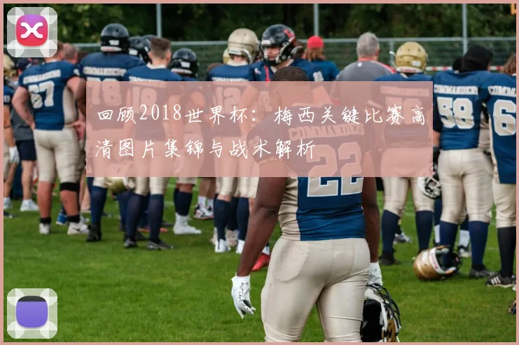 回顾2018世界杯：梅西关键比赛高清图片集锦与战术解析