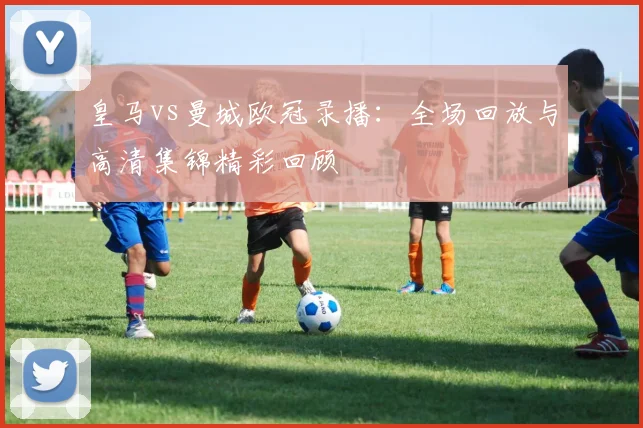 皇马vs曼城欧冠录播：全场回放与高清集锦精彩回顾