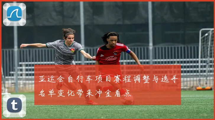 亚运会自行车项目赛程调整与选手名单变化带来冲金看点