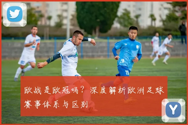 欧战是欧冠吗？深度解析欧洲足球赛事体系与区别