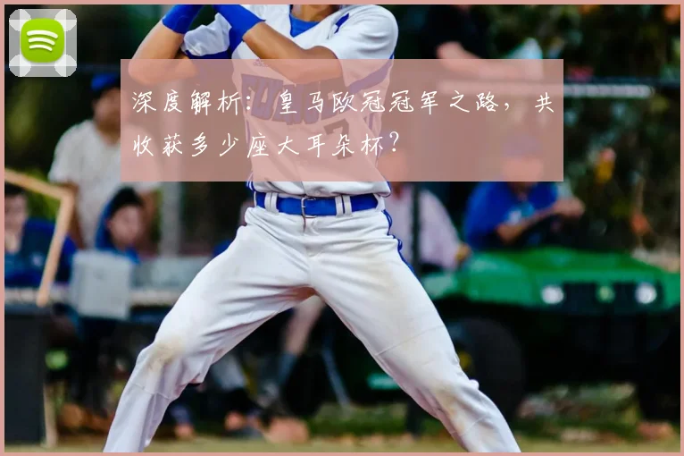 深度解析:皇马欧冠冠军之路,共收获多少座大耳朵杯?