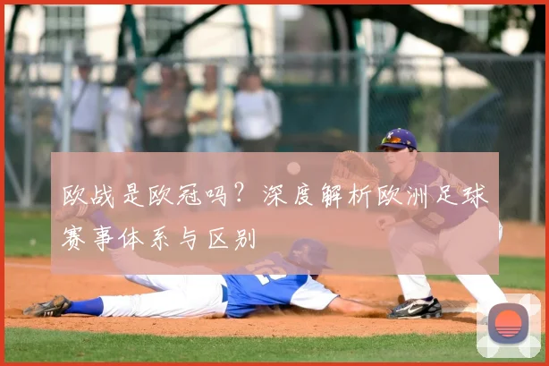 欧战是欧冠吗？深度解析欧洲足球赛事体系与区别