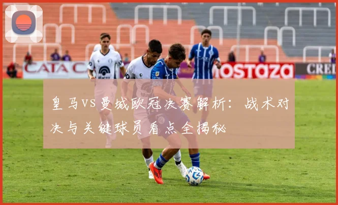 皇马vs曼城欧冠决赛解析:战术对决与关键球员看点全揭秘