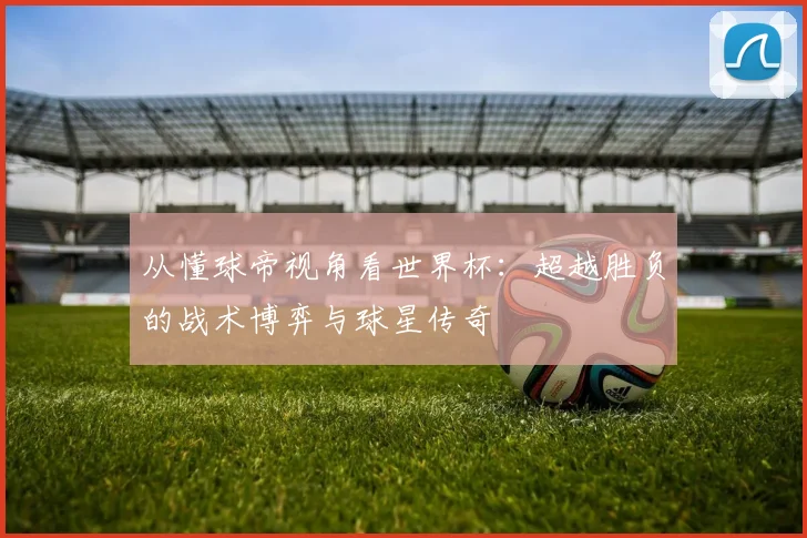 从懂球帝视角看世界杯:超越胜负的战术博弈与球星传奇