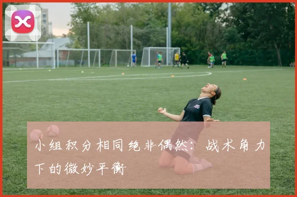小组积分相同绝非偶然:战术角力下的微妙平衡