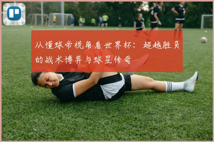 从懂球帝视角看世界杯:超越胜负的战术博弈与球星传奇