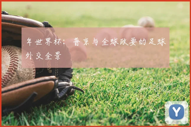 年世界杯：普京与全球政要的足球外交全景
